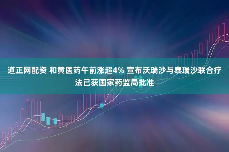 道正网配资 和黄医药午前涨超4% 宣布沃瑞沙与泰瑞沙联合疗法已获国家药监局批准