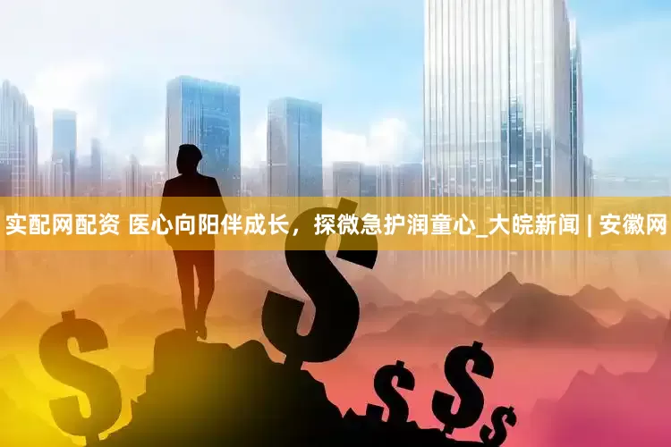 实配网配资 医心向阳伴成长，探微急护润童心_大皖新闻 | 安徽网