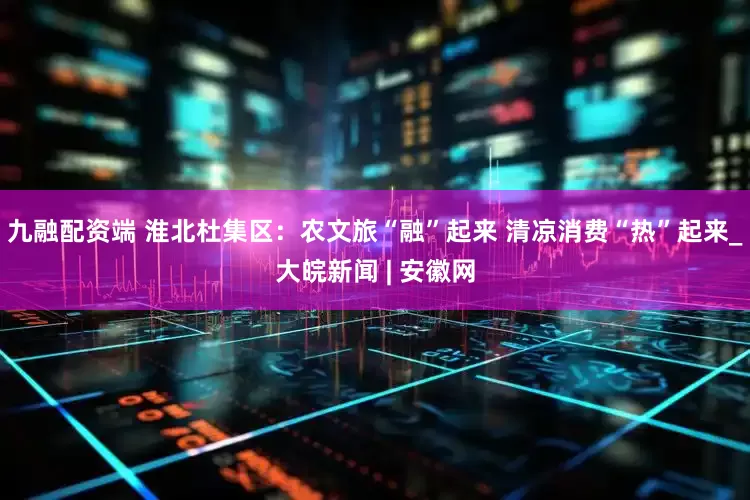 九融配资端 淮北杜集区：农文旅“融”起来 清凉消费“热”起来_大皖新闻 | 安徽网