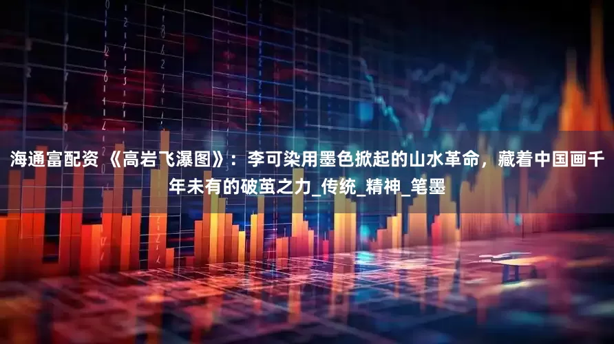 海通富配资 《高岩飞瀑图》：李可染用墨色掀起的山水革命，藏着中国画千年未有的破茧之力_传统_精神_笔墨
