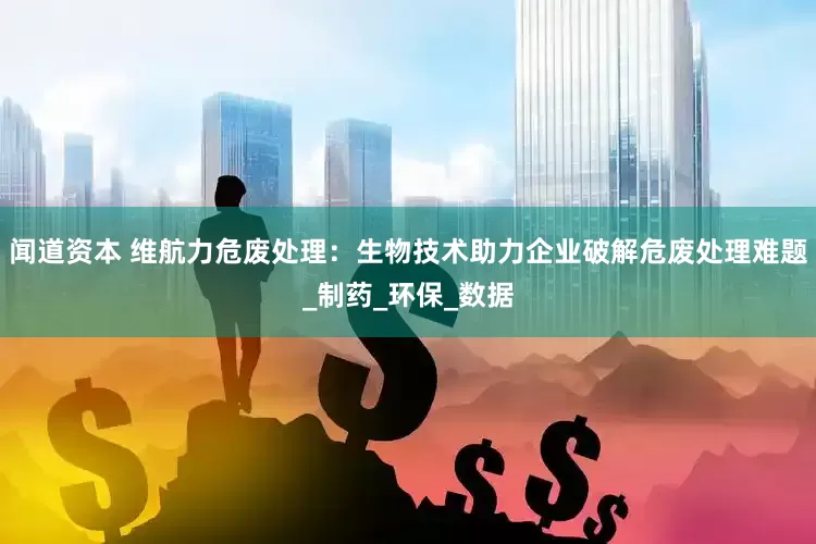 闻道资本 维航力危废处理：生物技术助力企业破解危废处理难题_制药_环保_数据