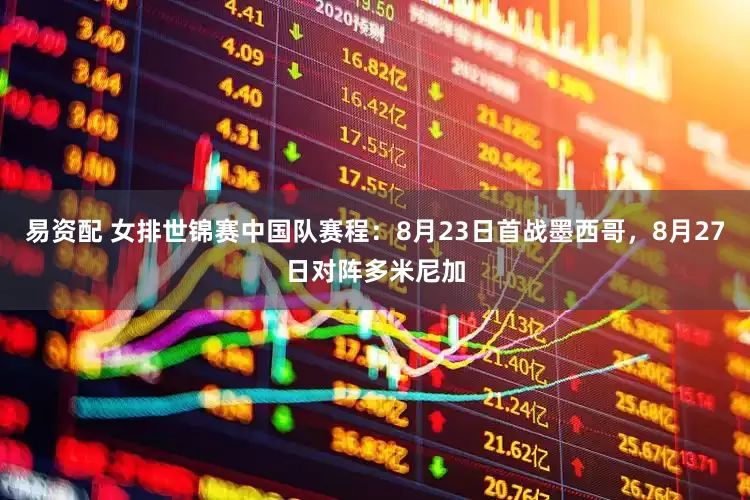 易资配 女排世锦赛中国队赛程：8月23日首战墨西哥，8月27日对阵多米尼加