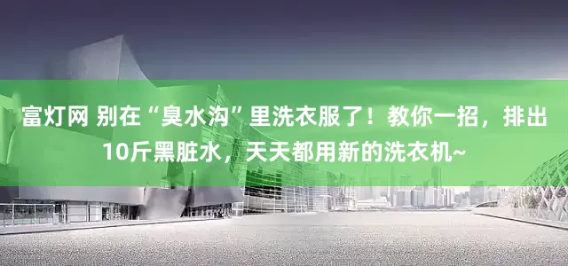 富灯网 别在“臭水沟”里洗衣服了！教你一招，排出10斤黑脏水，天天都用新的洗衣机~