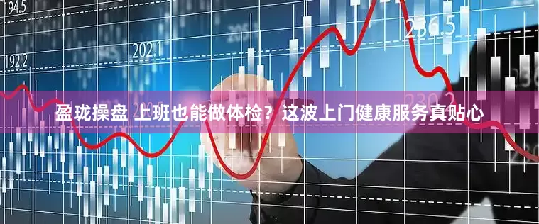 盈珑操盘 上班也能做体检？这波上门健康服务真贴心