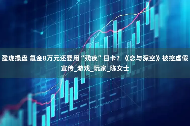 盈珑操盘 氪金8万元还要用“残疾”日卡？《恋与深空》被控虚假宣传_游戏_玩家_陈女士