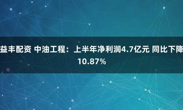益丰配资 中油工程：上半年净利润4.7亿元 同比下降10.87%