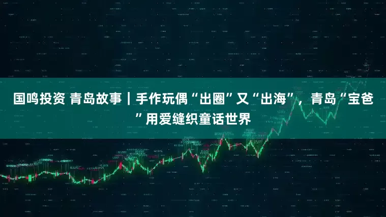 国鸣投资 青岛故事｜手作玩偶“出圈”又“出海”，青岛“宝爸”用爱缝织童话世界