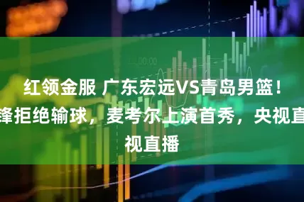 红领金服 广东宏远VS青岛男篮！杜锋拒绝输球，麦考尔上演首秀，央视直播