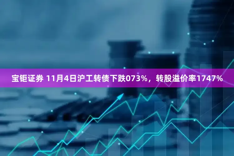 宝钜证券 11月4日沪工转债下跌073%，转股溢价率1747%